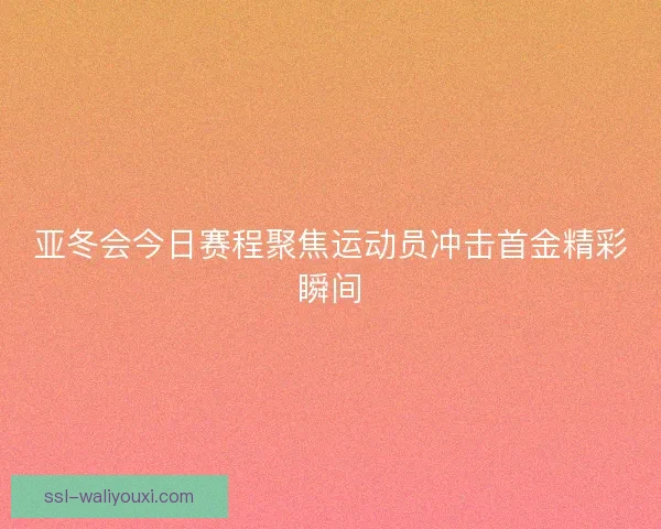 亚冬会今日赛程聚焦运动员冲击首金精彩瞬间